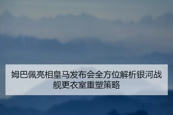 姆巴佩亮相皇马发布会全方位解析银河战舰更衣室重塑策略